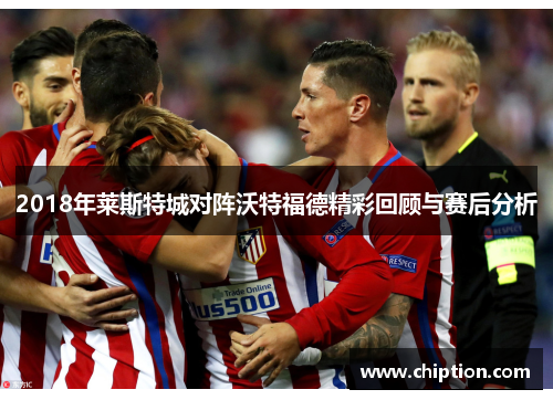 2018年莱斯特城对阵沃特福德精彩回顾与赛后分析