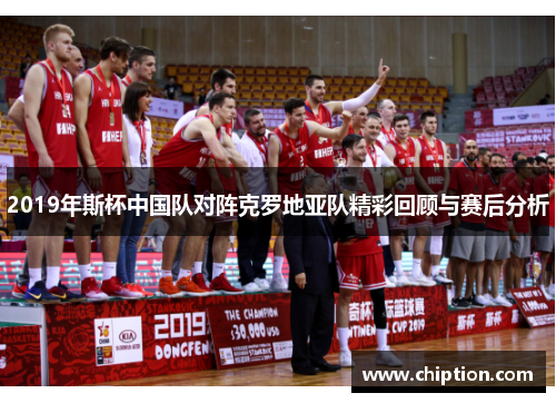 2019年斯杯中国队对阵克罗地亚队精彩回顾与赛后分析