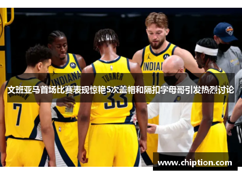 文班亚马首场比赛表现惊艳5次盖帽和隔扣字母哥引发热烈讨论